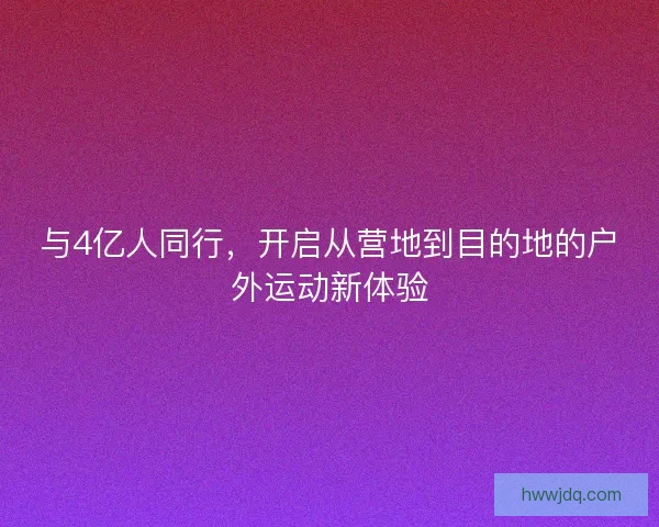 与4亿人同行，开启从营地到目的地的户外运动新体验