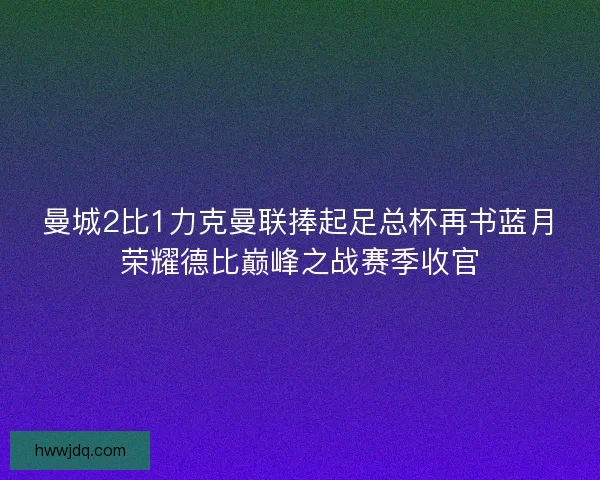 曼城2比1力克曼联捧起足总杯再书蓝月荣耀德比巅峰之战赛季收官
