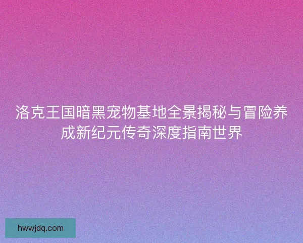 洛克王国暗黑宠物基地全景揭秘与冒险养成新纪元传奇深度指南世界