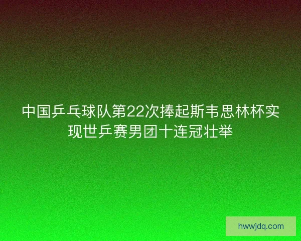 中国乒乓球队第22次捧起斯韦思林杯实现世乒赛男团十连冠壮举
