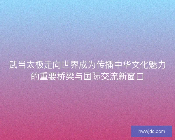 武当太极走向世界成为传播中华文化魅力的重要桥梁与国际交流新窗口